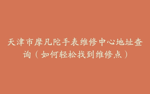天津市摩凡陀手表维修中心地址查询（如何轻松找到维修点）