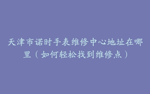 天津市诺时手表维修中心地址在哪里（如何轻松找到维修点）