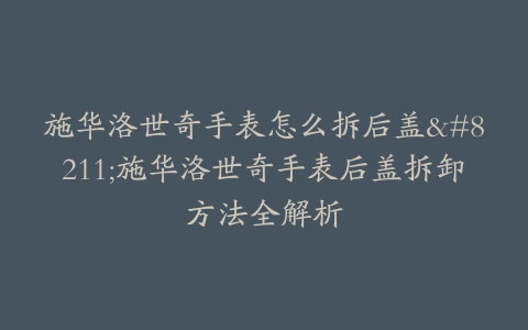 施华洛世奇手表怎么拆后盖–施华洛世奇手表后盖拆卸方法全解析-保养之家