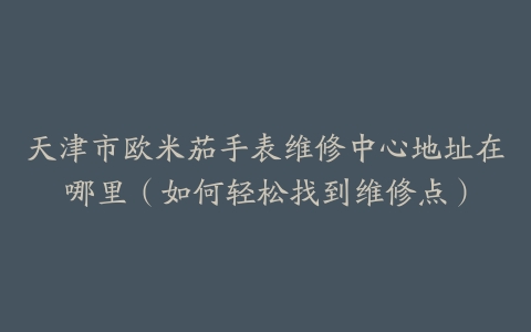 天津市欧米茄手表维修中心地址在哪里（如何轻松找到维修点）