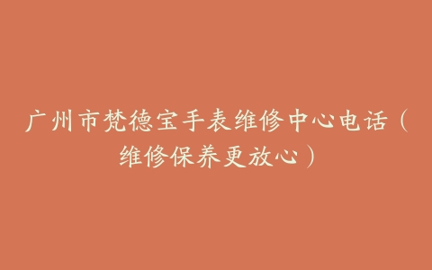广州市梵德宝手表维修中心电话（维修保养更放心）