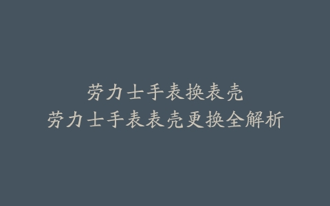 劳力士手表换表壳–劳力士手表表壳更换全解析