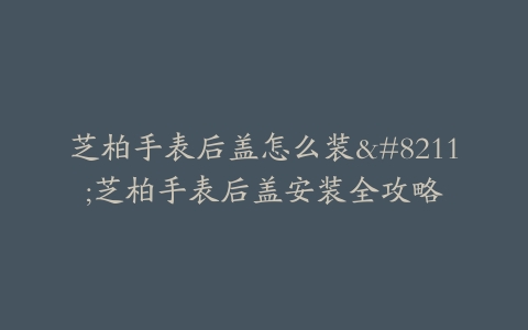 芝柏手表后盖怎么装–芝柏手表后盖安装全攻略