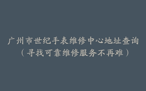 广州市世纪手表维修中心地址查询（寻找可靠维修服务不再难）