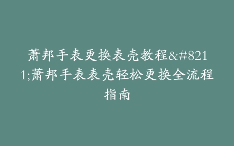 萧邦手表更换表壳教程–萧邦手表表壳轻松更换全流程指南