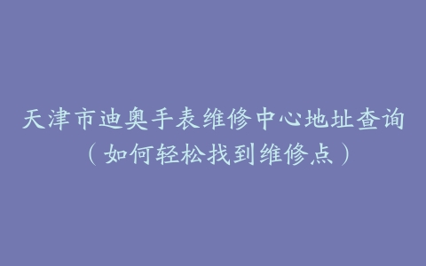 天津市迪奥手表维修中心地址查询（如何轻松找到维修点）