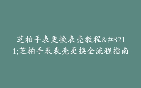 芝柏手表更换表壳教程–芝柏手表表壳更换全流程指南