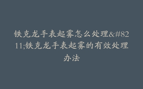 铁克龙手表起雾怎么处理–铁克龙手表起雾的有效处理办法