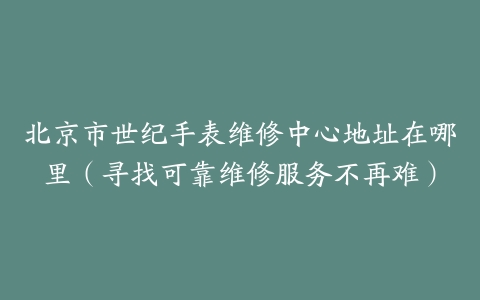 北京市世纪手表维修中心地址在哪里（寻找可靠维修服务不再难）