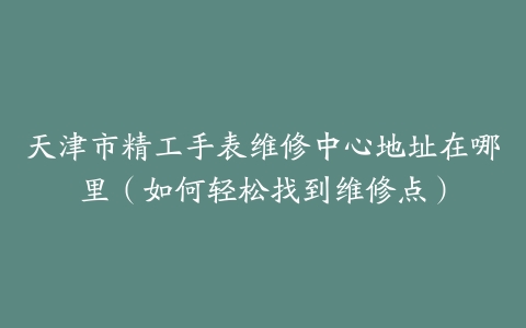 天津市精工手表维修中心地址在哪里（如何轻松找到维修点）