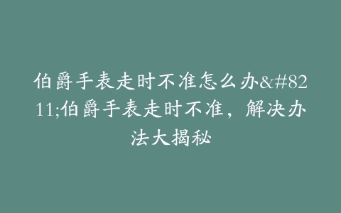 伯爵手表走时不准怎么办–伯爵手表走时不准，解决办法大揭秘