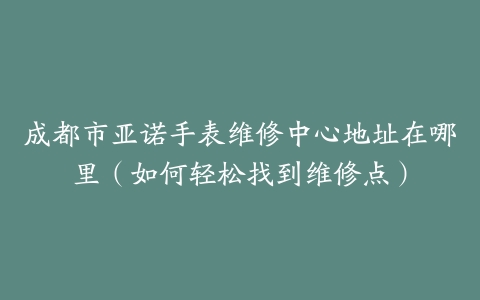 成都市亚诺手表维修中心地址在哪里（如何轻松找到维修点）