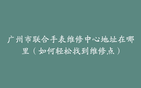 广州市联合手表维修中心地址在哪里（如何轻松找到维修点）