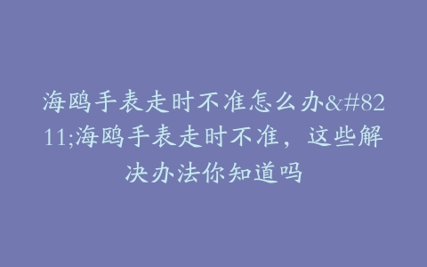 海鸥手表走时不准怎么办–海鸥手表走时不准，这些解决办法你知道吗