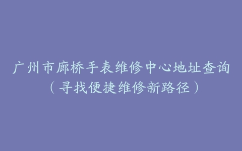 广州市廊桥手表维修中心地址查询（寻找便捷维修新路径）