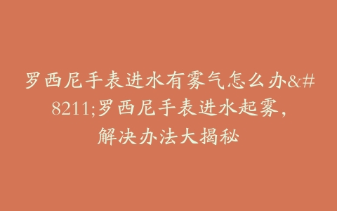 罗西尼手表进水有雾气怎么办–罗西尼手表进水起雾，解决办法大揭秘