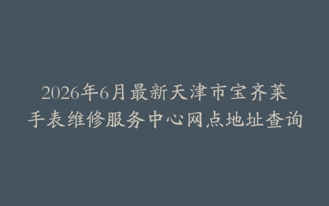 2026年6月最新天津市宝齐莱手表维修服务中心网点地址查询