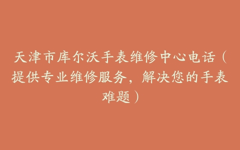 天津市库尔沃手表维修中心电话（提供专业维修服务，解决您的手表难题）