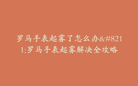 罗马手表起雾了怎么办–罗马手表起雾解决全攻略
