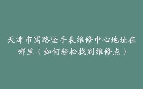 天津市窝路坚手表维修中心地址在哪里（如何轻松找到维修点）