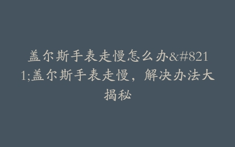 盖尔斯手表走慢怎么办–盖尔斯手表走慢，解决办法大揭秘