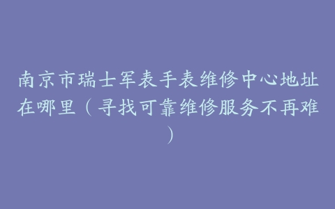 南京市瑞士军表手表维修中心地址在哪里（寻找可靠维修服务不再难）
