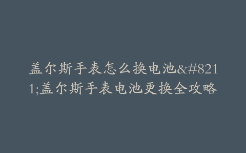 盖尔斯手表怎么换电池–盖尔斯手表电池更换全攻略