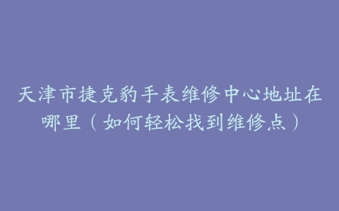 天津市捷克豹手表维修中心地址在哪里（如何轻松找到维修点）