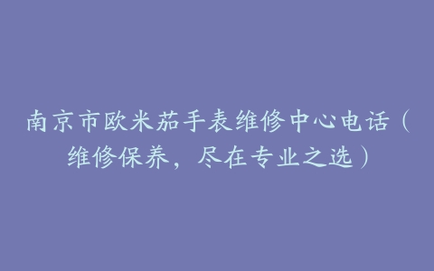 南京市欧米茄手表维修中心电话（维修保养，尽在专业之选）