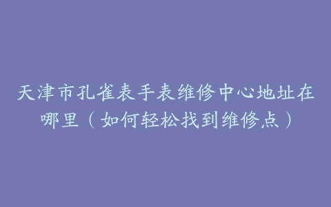 天津市孔雀表手表维修中心地址在哪里（如何轻松找到维修点）