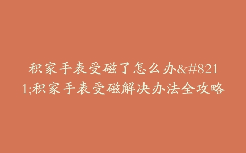 积家手表受磁了怎么办–积家手表受磁解决办法全攻略