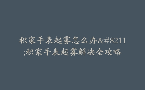积家手表起雾怎么办–积家手表起雾解决全攻略