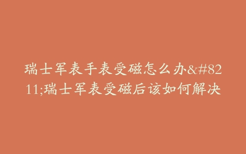 瑞士军表手表受磁怎么办–瑞士军表受磁后该如何解决