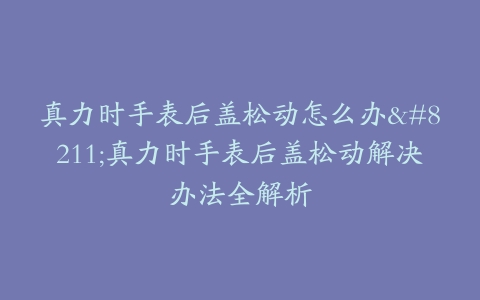 真力时手表后盖松动怎么办–真力时手表后盖松动解决办法全解析