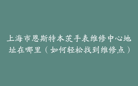 上海市恩斯特本茨手表维修中心地址在哪里（如何轻松找到维修点）