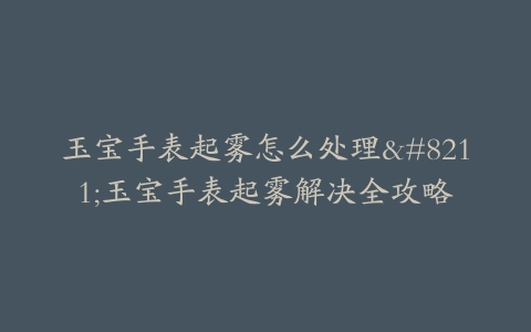 玉宝手表起雾怎么处理–玉宝手表起雾解决全攻略