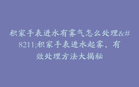 积家手表进水有雾气怎么处理–积家手表进水起雾，有效处理方法大揭秘