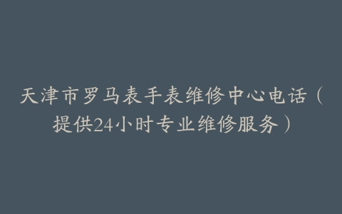 天津市罗马表手表维修中心电话（提供24小时专业维修服务）
