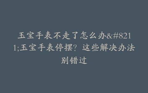 玉宝手表不走了怎么办–玉宝手表停摆？这些解决办法别错过