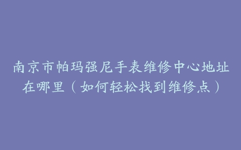 南京市帕玛强尼手表维修中心地址在哪里（如何轻松找到维修点）