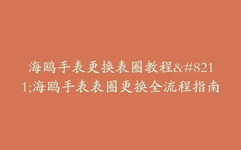 海鸥手表更换表圈教程–海鸥手表表圈更换全流程指南