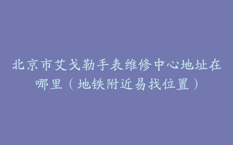 北京市艾戈勒手表维修中心地址在哪里（地铁附近易找位置）