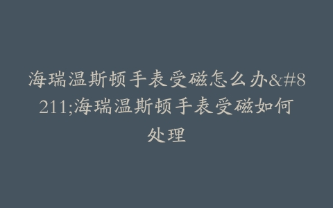 海瑞温斯顿手表受磁怎么办–海瑞温斯顿手表受磁如何处理