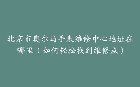 北京市奥尔马手表维修中心地址在哪里（如何轻松找到维修点）