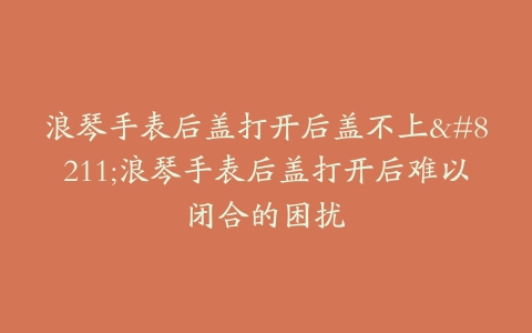 浪琴手表后盖打开后盖不上–浪琴手表后盖打开后难以闭合的困扰