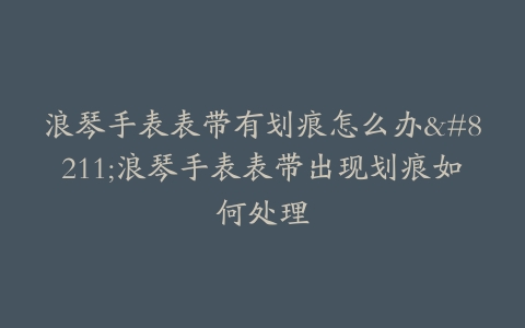 浪琴手表表带有划痕怎么办–浪琴手表表带出现划痕如何处理