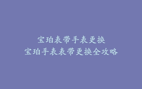 宝珀表带手表更换–宝珀手表表带更换全攻略