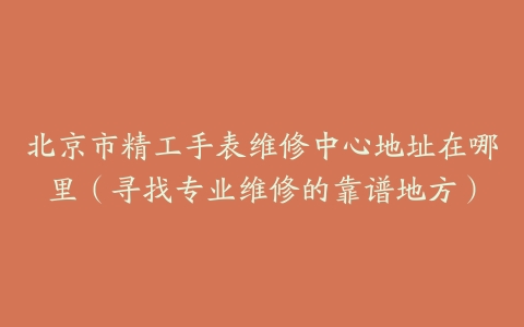 北京市精工手表维修中心地址在哪里（寻找专业维修的靠谱地方）