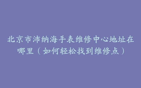 北京市沛纳海手表维修中心地址在哪里（如何轻松找到维修点）