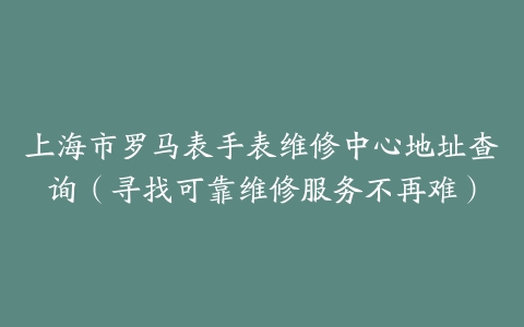 上海市罗马表手表维修中心地址查询（寻找可靠维修服务不再难）